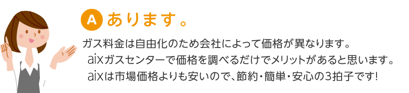 あります。ガス料金は自由化のため会社によって価格が異なります。
AIX'ガスセンターで価格を調べるだけでメリットがあると思います。AIX'は市場価格よりも安いので、節約・簡単・安心の3拍子です!