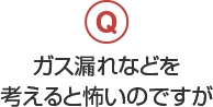 ガス漏れなどを考えると怖いのですが