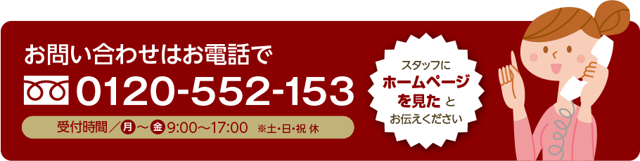 お問い合わせ・ご注文はお電話で 0120-552-153 受付時間 月~土 9時~17時 スタッフにホームページを見たとお伝え下さい