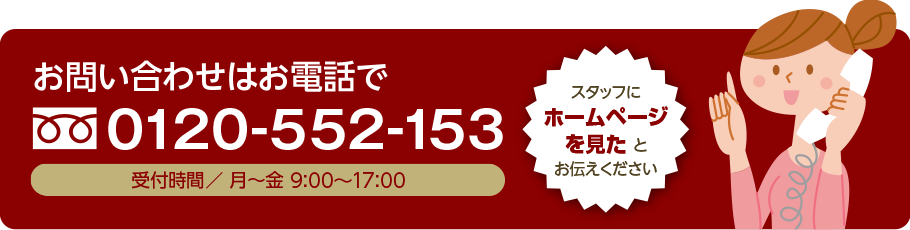 お問い合わせ・ご注文はお電話で 0120-552-153 受付時間 月~金 9時~17時 スタッフにホームページを見たとお伝え下さい