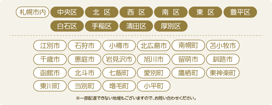 札幌市内中央区・北区・西区・南区・東区・豊平区・白石区・手稲区・清田区・厚別区、江別市、石狩市、小樽市、北広島市、南幌町、苫小牧市、千歳市、恵庭市、岩見沢市、旭川市、留萌市、釧路市、函館市、北杜市、七飯町、愛別町、鷹栖町、東神楽町、東川町、当麻町、増毛町、小平町もOK!