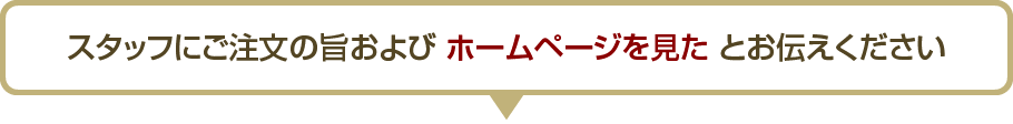 スタッフにご注文の旨およびホームページを見たとお伝えください